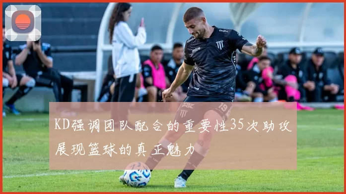 KD强调团队配合的重要性35次助攻展现篮球的真正魅力
