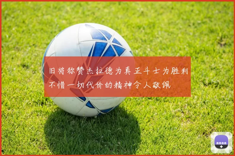旧将称赞杰拉德为真正斗士为胜利不惜一切代价的精神令人敬佩