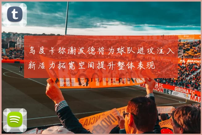 乌度卡称谢泼德将为球队进攻注入新活力拓宽空间提升整体表现
