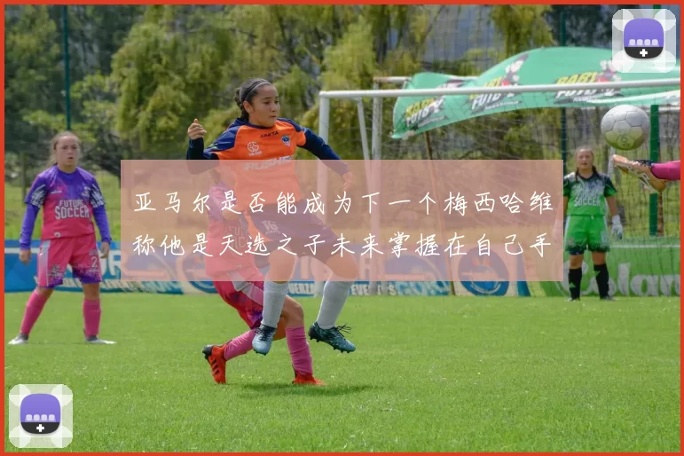 亚马尔是否能成为下一个梅西哈维称他是天选之子未来掌握在自己手中