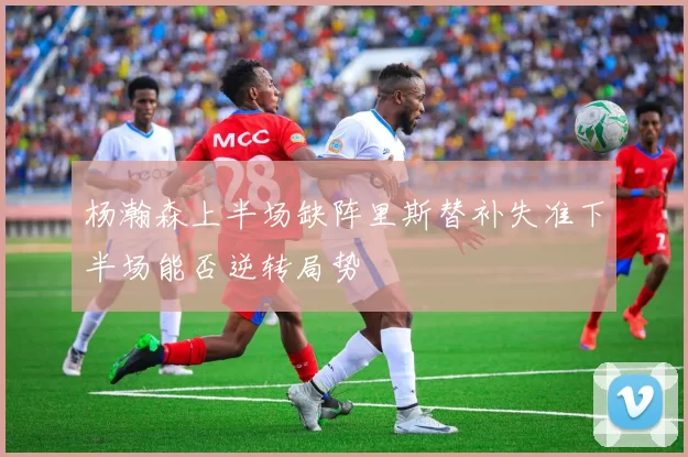 杨瀚森上半场缺阵里斯替补失准下半场能否逆转局势