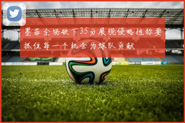 墨菲全场砍下35分展现侵略性称要抓住每一个机会为球队贡献