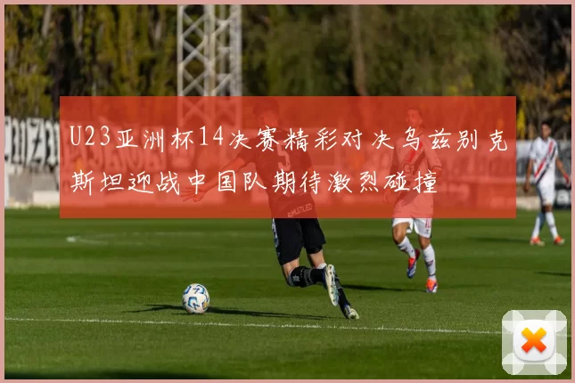 U23亚洲杯14决赛精彩对决乌兹别克斯坦迎战中国队期待激烈碰撞