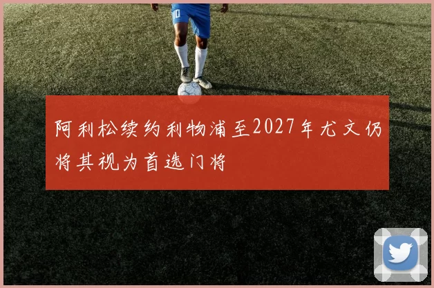 阿利松续约利物浦至2027年尤文仍将其视为首选门将