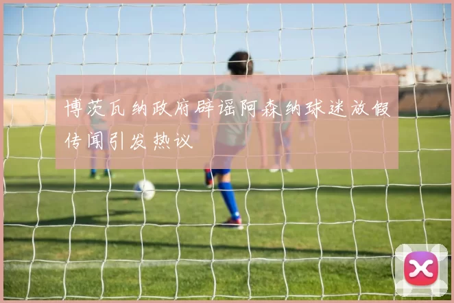 博茨瓦纳政府辟谣阿森纳球迷放假传闻引发热议