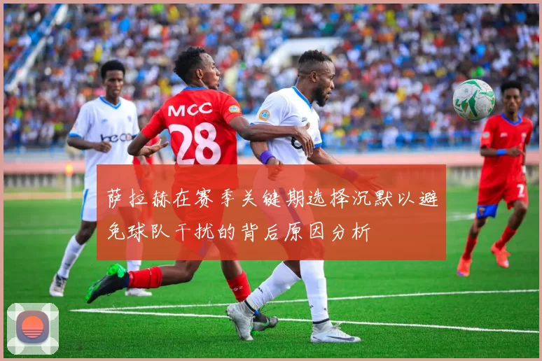 萨拉赫在赛季关键期选择沉默以避免球队干扰的背后原因分析