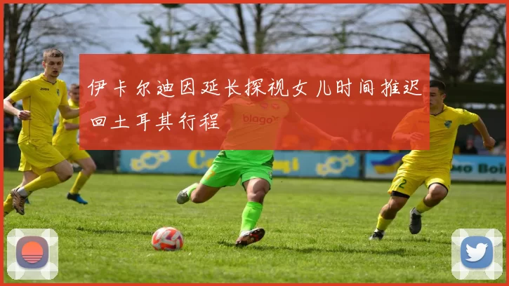 伊卡尔迪因延长探视女儿时间推迟回土耳其行程