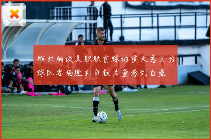 维尔纳谈美职联首球的重大意义为球队客场胜利贡献力量感到自豪