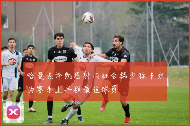 哈曼点评凯恩射门机会稀少称卡尔为赛季上半程最佳球员