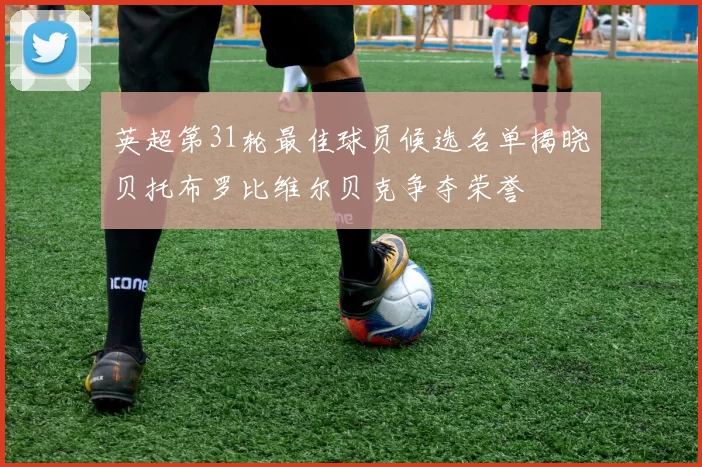 英超第31轮最佳球员候选名单揭晓贝托布罗比维尔贝克争夺荣誉