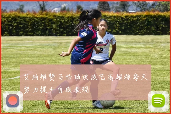 艾纳维赞马伦助攻技艺高超称每天努力提升自我表现