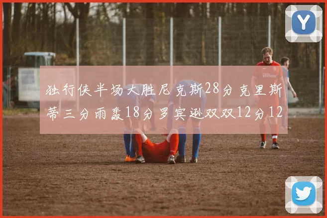独行侠半场大胜尼克斯28分克里斯蒂三分雨轰18分罗宾逊双双12分12篮板表现出色