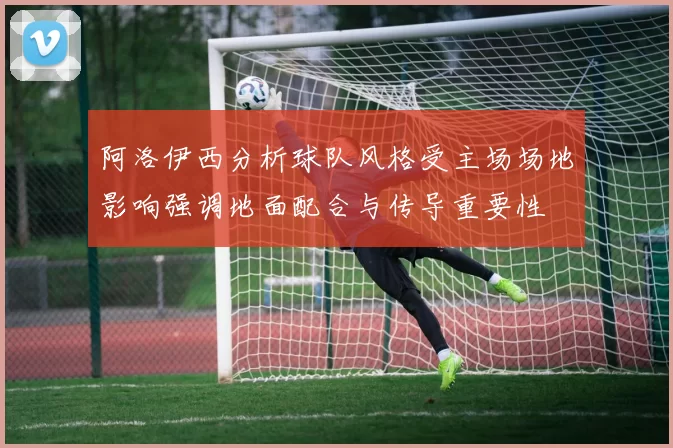 阿洛伊西分析球队风格受主场场地影响强调地面配合与传导重要性