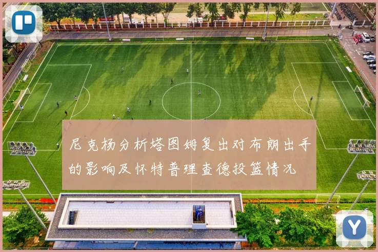 尼克杨分析塔图姆复出对布朗出手的影响及怀特普理查德投篮情况
