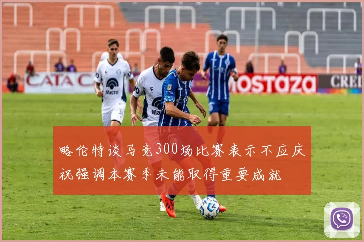 略伦特谈马竞300场比赛表示不应庆祝强调本赛季未能取得重要成就