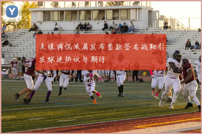 美媒调侃浓眉发布首款签名战靴引发球迷热议与期待